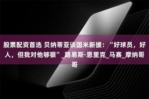 股票配资首选 贝纳蒂亚谈国米新援：“好球员，好人，但我对他够狠”_路易斯·恩里克_马赛_摩纳哥