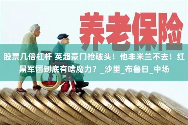 股票几倍杠杆 英超豪门抢破头！他非米兰不去！红黑军团到底有啥魔力？_沙里_布鲁日_中场