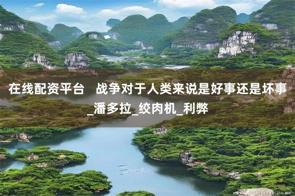 在线配资平台   战争对于人类来说是好事还是坏事_潘多拉_绞肉机_利弊