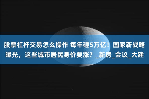 股票杠杆交易怎么操作 每年砸5万亿！国家新战略曝光，这些城市居民身价要涨？_新房_会议_大建