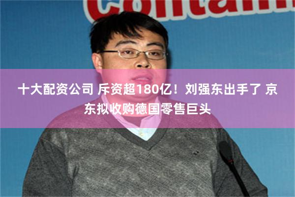 十大配资公司 斥资超180亿！刘强东出手了 京东拟收购德国零售巨头