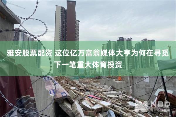 雅安股票配资 这位亿万富翁媒体大亨为何在寻觅下一笔重大体育投资