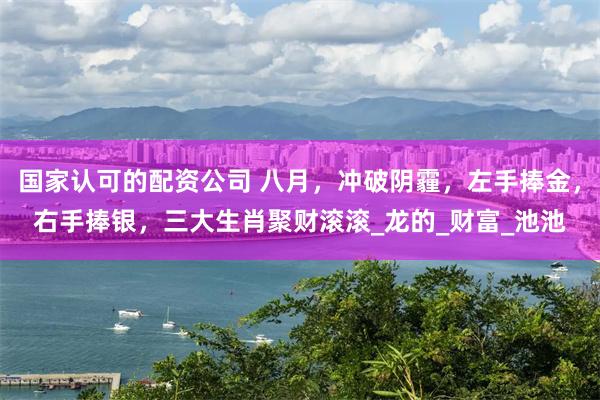 国家认可的配资公司 八月，冲破阴霾，左手捧金，右手捧银，三大生肖聚财滚滚_龙的_财富_池池