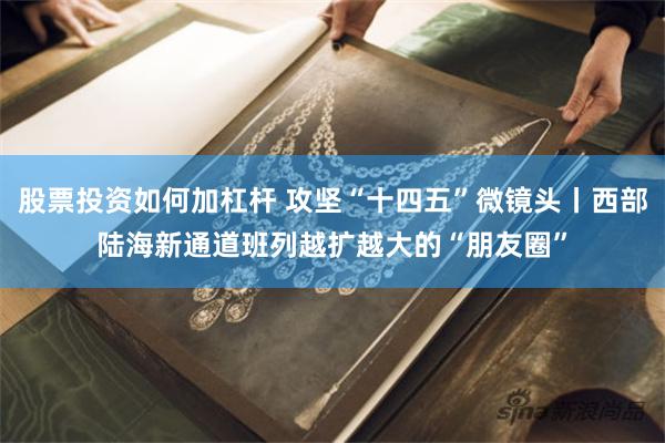 股票投资如何加杠杆 攻坚“十四五”微镜头丨西部陆海新通道班列越扩越大的“朋友圈”