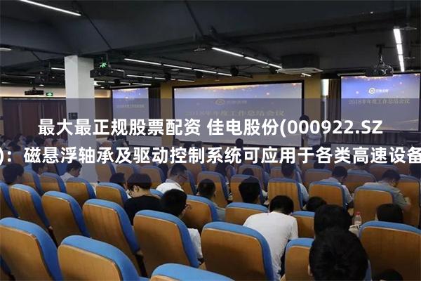 最大最正规股票配资 佳电股份(000922.SZ)：磁悬浮轴承及驱动控制系统可应用于各类高速设备