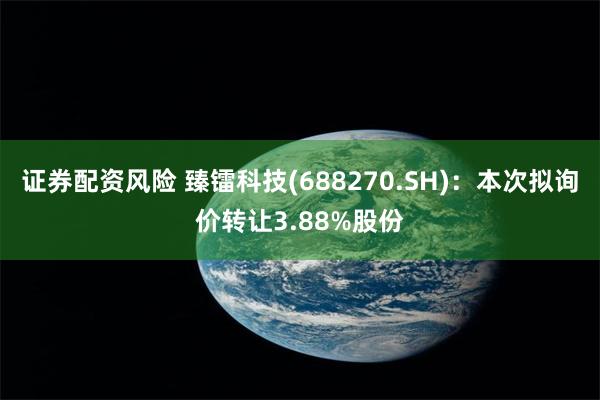 证券配资风险 臻镭科技(688270.SH)：本次拟询价转让3.88%股份