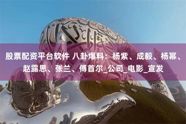 股票配资平台软件 八卦爆料：杨紫、成毅、杨幂、赵露思、张兰、傅首尔_公司_电影_宣发