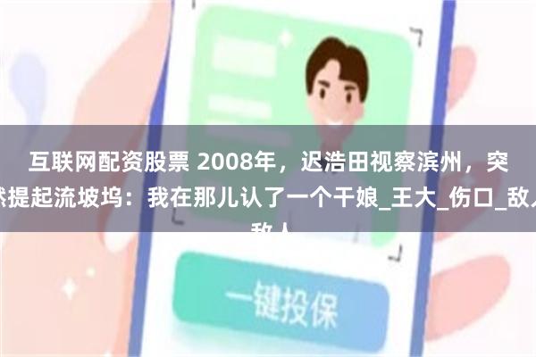互联网配资股票 2008年，迟浩田视察滨州，突然提起流坡坞：我在那儿认了一个干娘_王大_伤口_敌人