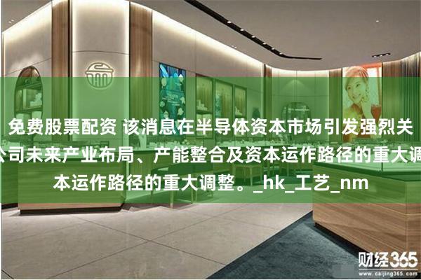 免费股票配资 该消息在半导体资本市场引发强烈关注，因其涉及华虹公司未来产业布局、产能整合及资本运作路径的重大调整。_hk_工艺_nm