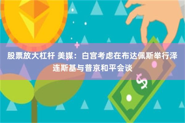 股票放大杠杆 美媒：白宫考虑在布达佩斯举行泽连斯基与普京和平会谈