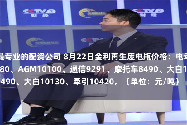 最专业的配资公司 8月22日金利再生废电瓶价格：电动10130、黑皮10480、AGM10100、通信9291、摩托车8490、大白10130、牵引10420。（单位：元/吨）（含3%增值税）