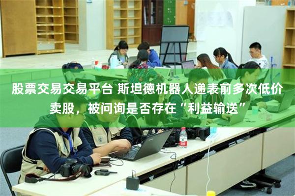 股票交易交易平台 斯坦德机器人递表前多次低价卖股，被问询是否存在“利益输送”