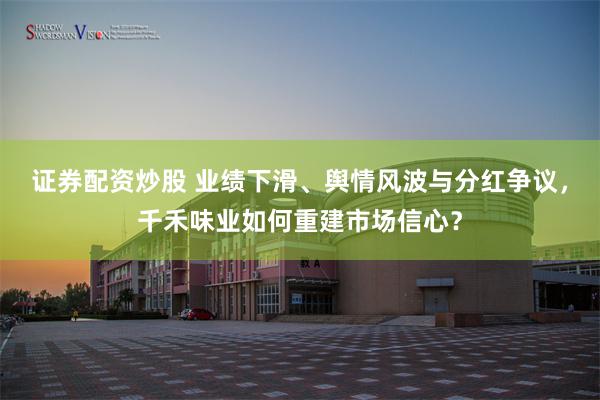 证券配资炒股 业绩下滑、舆情风波与分红争议，千禾味业如何重建市场信心？
