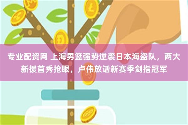 专业配资网 上海男篮强势逆袭日本海盗队，两大新援首秀抢眼，卢伟放话新赛季剑指冠军
