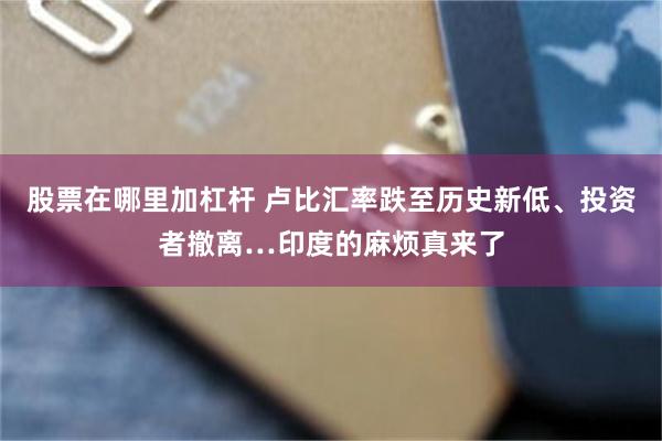 股票在哪里加杠杆 卢比汇率跌至历史新低、投资者撤离…印度的麻烦真来了