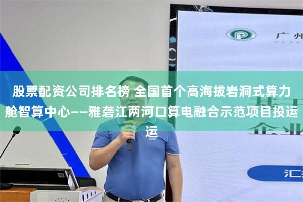 股票配资公司排名榜 全国首个高海拔岩洞式算力舱智算中心——雅砻江两河口算电融合示范项目投运