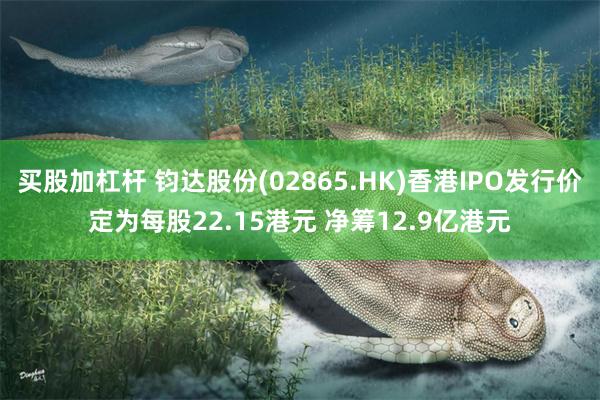 买股加杠杆 钧达股份(02865.HK)香港IPO发行价定为每股22.15港元 净筹12.9亿港元
