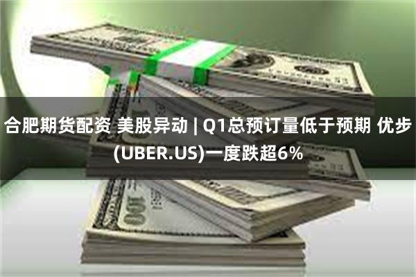 合肥期货配资 美股异动 | Q1总预订量低于预期 优步(UBER.US)一度跌超6%