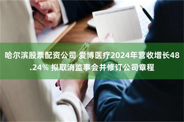 哈尔滨股票配资公司 爱博医疗2024年营收增长48.24% 拟取消监事会并修订公司章程