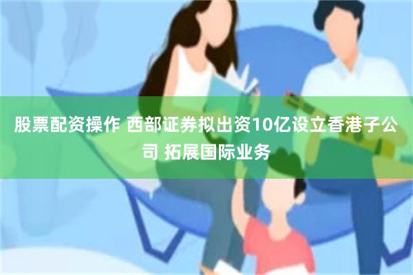 股票配资操作 西部证券拟出资10亿设立香港子公司 拓展国际业务