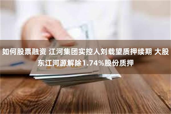如何股票融资 江河集团实控人刘载望质押续期 大股东江河源解除1.74%股份质押