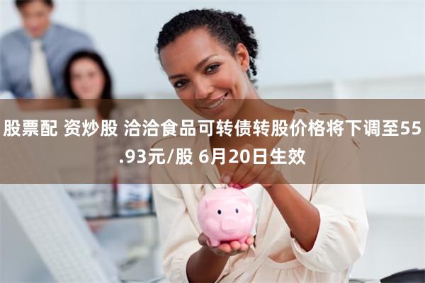 股票配 资炒股 洽洽食品可转债转股价格将下调至55.93元/股 6月20日生效