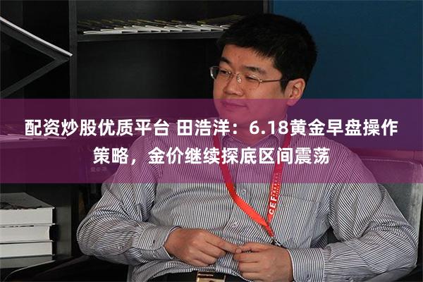 配资炒股优质平台 田浩洋：6.18黄金早盘操作策略，金价继续探底区间震荡