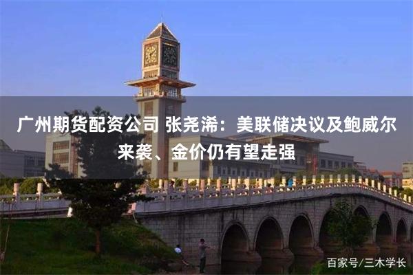 广州期货配资公司 张尧浠：美联储决议及鲍威尔来袭、金价仍有望走强