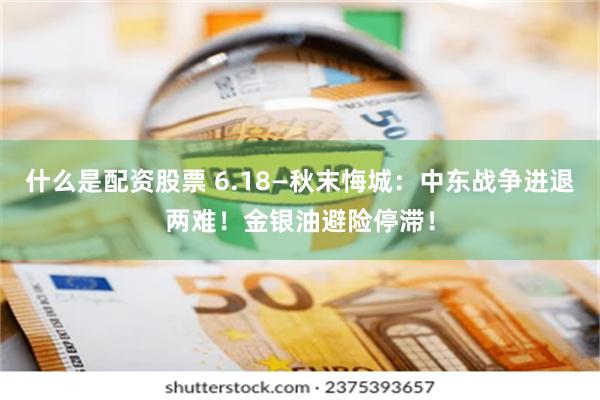 什么是配资股票 6.18—秋末悔城：中东战争进退两难！金银油避险停滞！