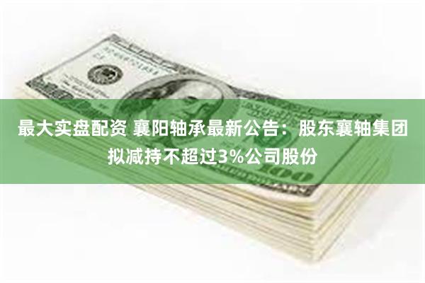 最大实盘配资 襄阳轴承最新公告：股东襄轴集团拟减持不超过3%公司股份