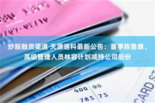 炒股融资渠道 天源迪科最新公告:董事陈鲁康、高级管理人员林容计划减持公司股份