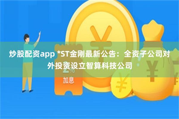 炒股配资app *ST金刚最新公告:全资子公司对外投资设立智算科技公司