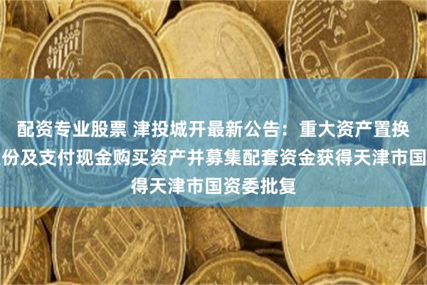 配资专业股票 津投城开最新公告：重大资产置换、发行股份及支付现金购买资产并募集配套资金获得天津市国资委批复