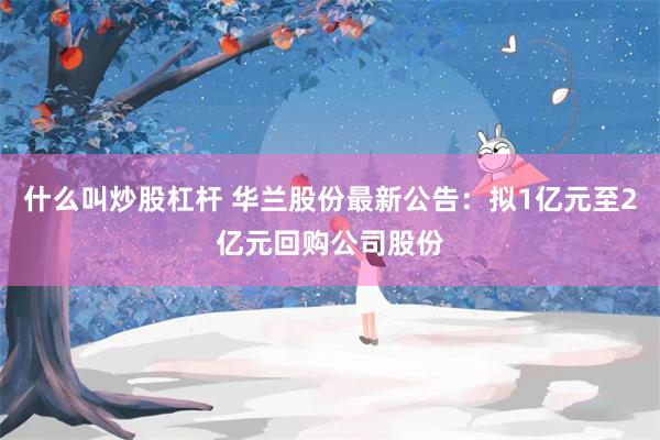 什么叫炒股杠杆 华兰股份最新公告：拟1亿元至2亿元回购公司股份