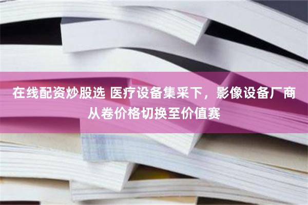 在线配资炒股选 医疗设备集采下,影像设备厂商从卷价格切换至价值赛