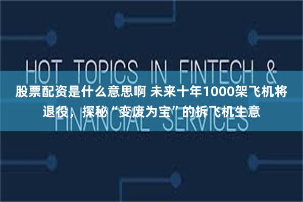 股票配资是什么意思啊 未来十年1000架飞机将退役，探秘“变废为宝”的拆飞机生意