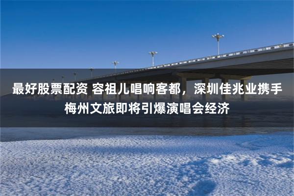 最好股票配资 容祖儿唱响客都，深圳佳兆业携手梅州文旅即将引爆演唱会经济