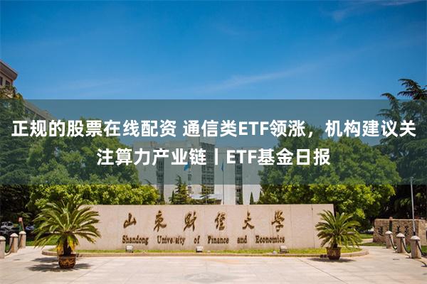 正规的股票在线配资 通信类ETF领涨，机构建议关注算力产业链丨ETF基金日报