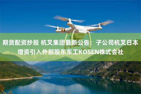 期货配资炒股 杭叉集团最新公告：子公司杭叉日本增资引入外部股东东工KOSEN株式会社
