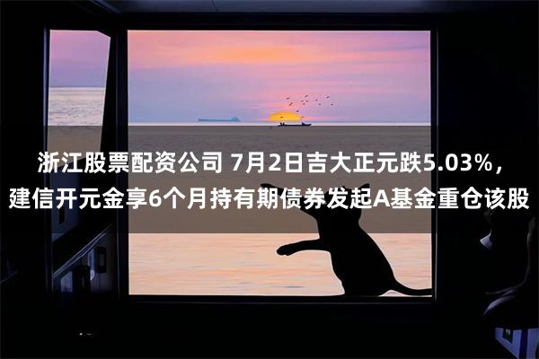 浙江股票配资公司 7月2日吉大正元跌5.03%，建信开元金享6个月持有期债券发起A基金重仓该股