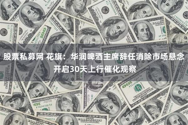 股票私募网 花旗：华润啤酒主席辞任消除市场悬念 开启30天上行催化观察