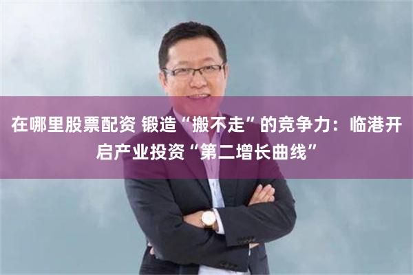 在哪里股票配资 锻造“搬不走”的竞争力：临港开启产业投资“第二增长曲线”