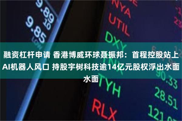 融资杠杆申请 香港博威环球聂振邦：首程控股站上AI机器人风口 持股宇树科技逾14亿元股权浮出水面