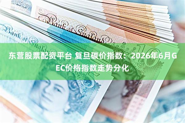 东营股票配资平台 复旦碳价指数：2026年6月GEC价格指数走势分化