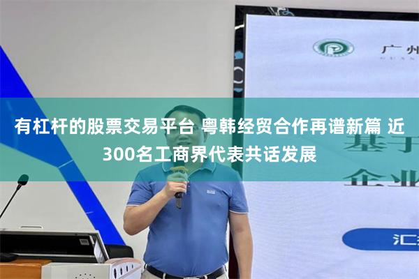 有杠杆的股票交易平台 粤韩经贸合作再谱新篇 近300名工商界代表共话发展