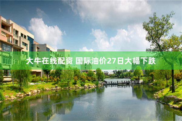 大牛在线配资 国际油价27日大幅下跌