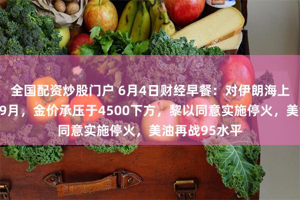 全国配资炒股门户 6月4日财经早餐：对伊朗海上封锁或持续至9月，金价承压于4500下方，黎以同意实施停火，美油再战95水平