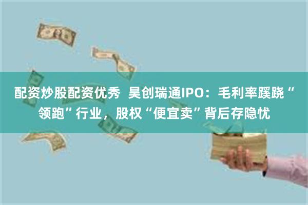 配资炒股配资优秀  昊创瑞通IPO：毛利率蹊跷“领跑”行业，股权“便宜卖”背后存隐忧
