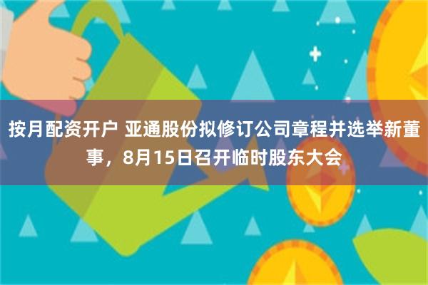 按月配资开户 亚通股份拟修订公司章程并选举新董事，8月15日召开临时股东大会