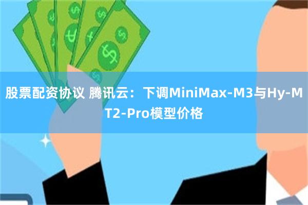 股票配资协议 腾讯云：下调MiniMax-M3与Hy-MT2-Pro模型价格